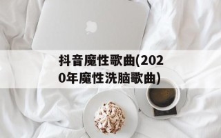 抖音魔性歌曲(2020年魔性洗脑歌曲)