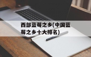 西部蓝莓之乡(中国蓝莓之乡十大排名)