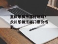 重庆乐和乐都好玩吗？永川乐和乐都门票价格表