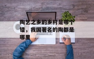 陶艺之乡的乡村是哪个错，我国著名的陶都是哪里