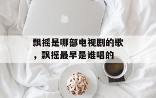 飘摇是哪部电视剧的歌，飘摇最早是谁唱的