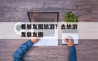 看朋友圈旅游？去旅游发朋友圈
