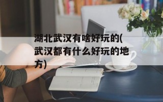 湖北武汉有啥好玩的(武汉都有什么好玩的地方)