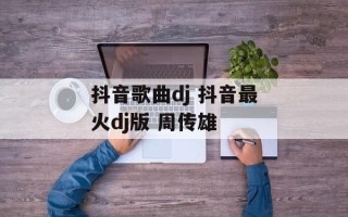 抖音歌曲dj 抖音最火dj版 周传雄