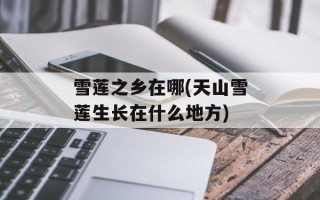 雪莲之乡在哪(天山雪莲生长在什么地方)