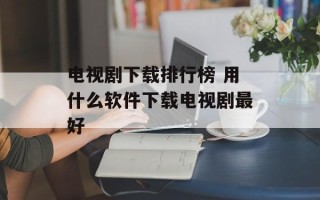 电视剧下载排行榜 用什么软件下载电视剧最好