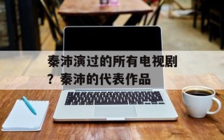 秦沛演过的所有电视剧？秦沛的代表作品