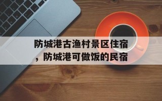 防城港古渔村景区住宿，防城港可做饭的民宿