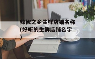 辣椒之乡生鲜店铺名称(好听的生鲜店铺名字)