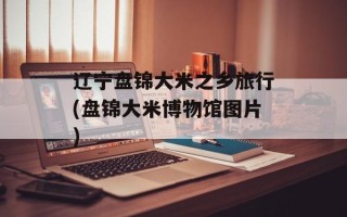 辽宁盘锦大米之乡旅行(盘锦大米博物馆图片)