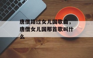 唐僧路过女儿国歌曲，唐僧女儿国那首歌叫什么
