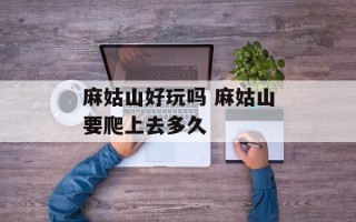 麻姑山好玩吗 麻姑山要爬上去多久