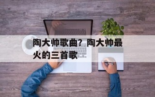 陶大帅歌曲？陶大帅最火的三首歌