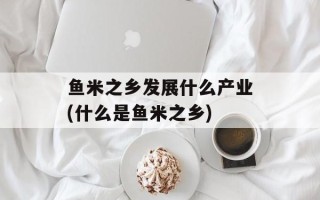 鱼米之乡发展什么产业(什么是鱼米之乡)