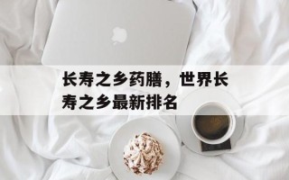 长寿之乡药膳，世界长寿之乡最新排名
