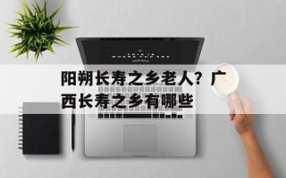 阳朔长寿之乡老人？广西长寿之乡有哪些