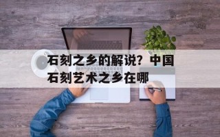 石刻之乡的解说？中国石刻艺术之乡在哪