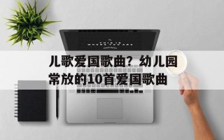 儿歌爱国歌曲？幼儿园常放的10首爱国歌曲