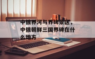 中俄界河与界碑景区，中俄朝鲜三国界碑在什么地方