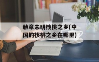 赫章朱明核桃之乡(中国的核桃之乡在哪里)