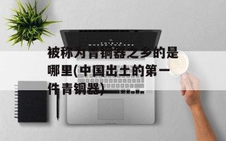被称为青铜器之乡的是哪里(中国出土的第一件青铜器)