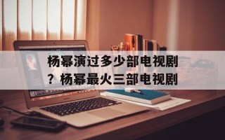 杨幂演过多少部电视剧？杨幂最火三部电视剧
