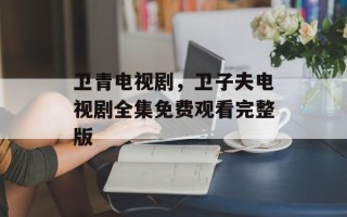 卫青电视剧，卫子夫电视剧全集免费观看完整版