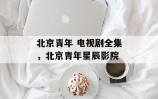 北京青年 电视剧全集，北京青年星辰影院