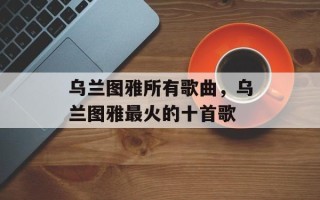 乌兰图雅所有歌曲，乌兰图雅最火的十首歌
