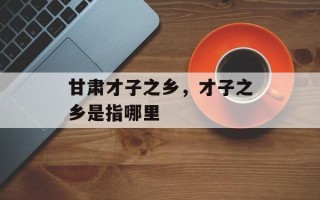 甘肃才子之乡，才子之乡是指哪里