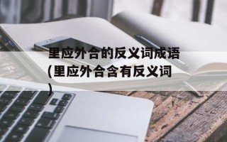 里应外合的反义词成语(里应外合含有反义词)