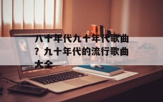 八十年代九十年代歌曲？九十年代的流行歌曲大全