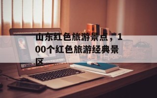 山东红色旅游景点，100个红色旅游经典景区
