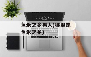 鱼米之乡男人(哪里是鱼米之乡)
