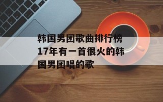 韩国男团歌曲排行榜 17年有一首很火的韩国男团唱的歌