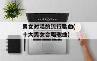 男女对唱的流行歌曲(十大男女合唱歌曲)