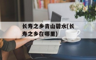 长寿之乡青山碧水(长寿之乡在哪里)
