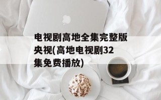电视剧高地全集完整版央视(高地电视剧32集免费播放)