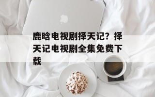 鹿晗电视剧择天记？择天记电视剧全集免费下载
