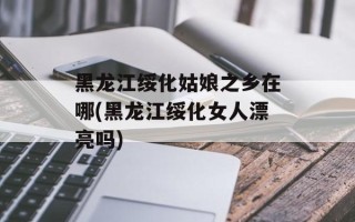 黑龙江绥化姑娘之乡在哪(黑龙江绥化女人漂亮吗)