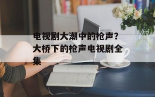 电视剧大潮中的枪声？大桥下的枪声电视剧全集