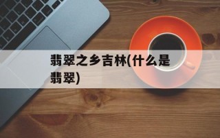 翡翠之乡吉林(什么是翡翠)