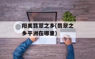 阳美翡翠之乡(翡翠之乡平洲在哪里)