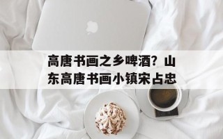 高唐书画之乡啤酒？山东高唐书画小镇宋占忠