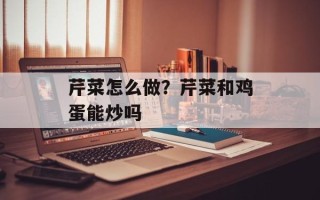 芹菜怎么做？芹菜和鸡蛋能炒吗