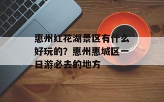 惠州红花湖景区有什么好玩的？惠州惠城区一日游必去的地方
