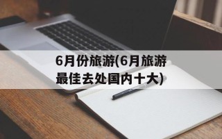 6月份旅游(6月旅游最佳去处国内十大)