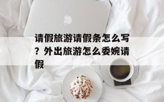 请假旅游请假条怎么写？外出旅游怎么委婉请假