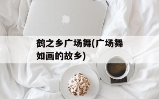 鹤之乡广场舞(广场舞如画的故乡)