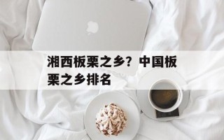 湘西板栗之乡？中国板栗之乡排名